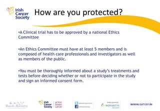 How are you protected?

•A Clinical trial has to be approved by a national Ethics
Committee

•An Ethics Committee must have at least 5 members and is
composed of health care professionals and investigators as well
as members of the public.

•You must be thoroughly informed about a study‟s treatments and
tests before deciding whether or not to participate in the study
and sign an informed consent form.
 