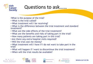 Questions to ask……
•What is the purpose of the trial?
• What is the trial called?
• What treatment will I be receiving?
• What is the difference between the trial treatment and standard
treatment?
• What are the side effects of the trial treatment?
• What are the benefits and risks of taking part in the trial?
• How many patients are taking part in this trial?
• Are there any extra hospital visits required?
• Will the trial cost me money?
• What treatment will I have if I do not want to take part in the
trial?
• What will happen if I want to discontinue the trial treatment?
• When will the trial results be available?
 