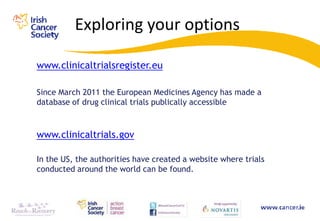 Exploring your options

www.clinicaltrialsregister.eu

Since March 2011 the European Medicines Agency has made a
database of drug clinical trials publically accessible



www.clinicaltrials.gov

In the US, the authorities have created a website where trials
conducted around the world can be found.
 