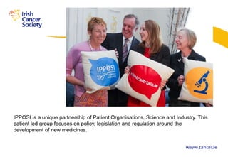 IPPOSI is a unique partnership of Patient Organisations, Science and Industry. This
patient led group focuses on policy, legislation and regulation around the
development of new medicines.
 