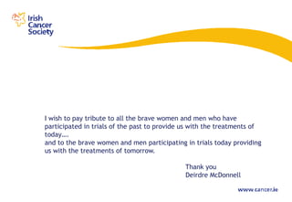 I wish to pay tribute to all the brave women and men who have
participated in trials of the past to provide us with the treatments of
today….
and to the brave women and men participating in trials today providing
us with the treatments of tomorrow.

                                              Thank you
                                              Deirdre McDonnell
 