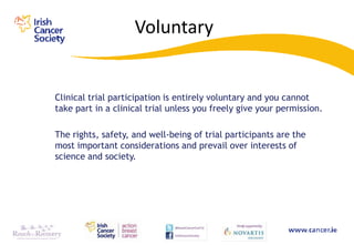 Voluntary


Clinical trial participation is entirely voluntary and you cannot
take part in a clinical trial unless you freely give your permission.

The rights, safety, and well-being of trial participants are the
most important considerations and prevail over interests of
science and society.
 