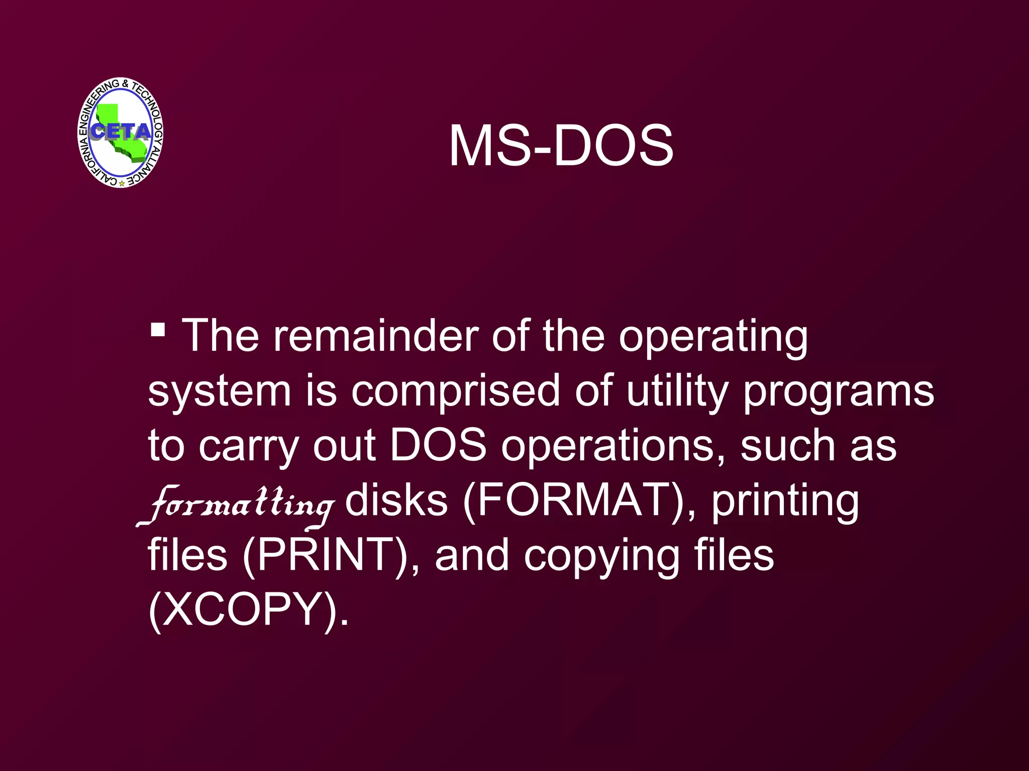MS-DOS
 The remainder of the operating
system is comprised of utility programs
to carry out DOS operations, such as
formatting disks (FORMAT), printing
files (PRINT), and copying files
(XCOPY).
 