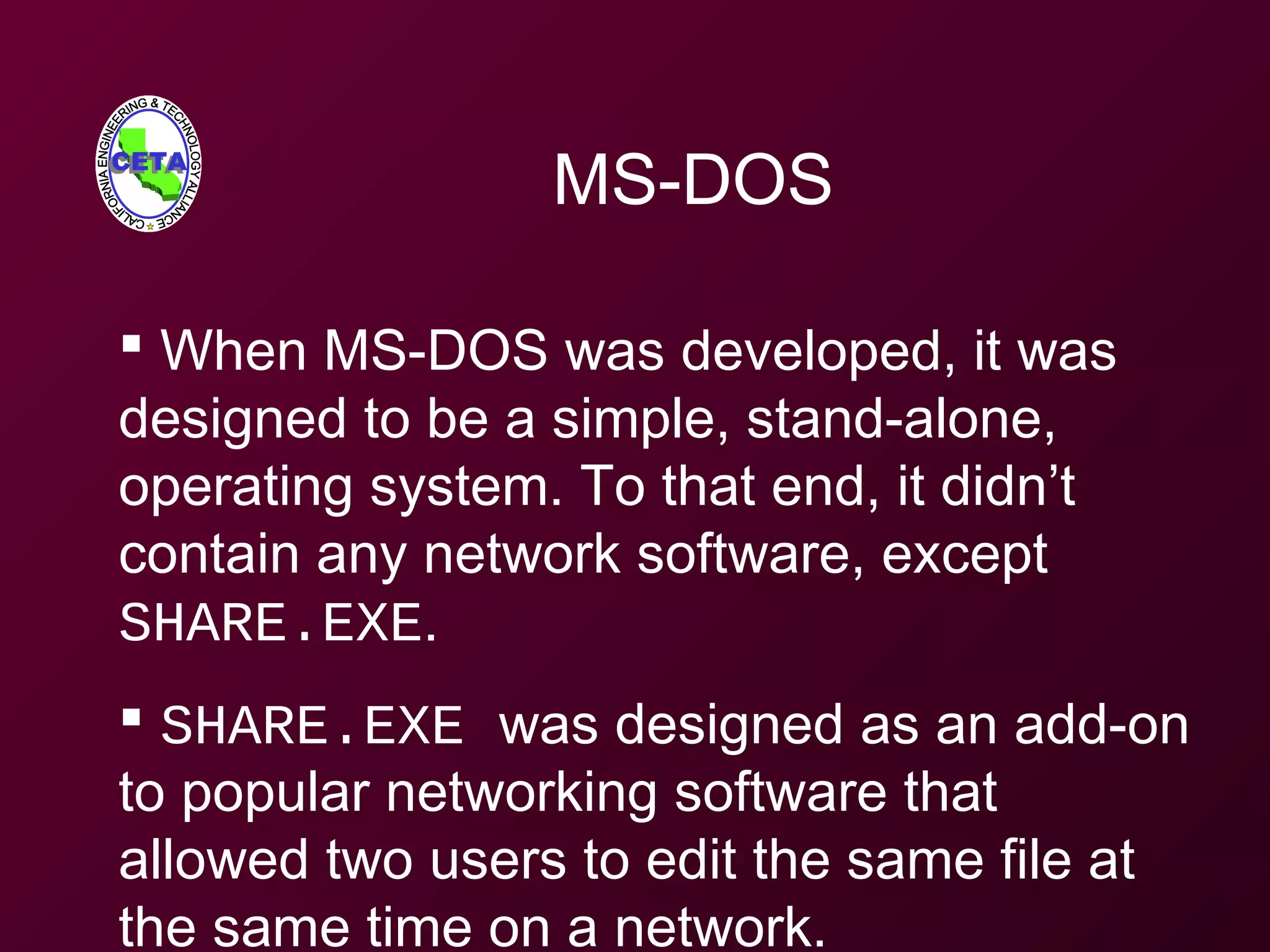 MS-DOS
 When MS-DOS was developed, it was
designed to be a simple, stand-alone,
operating system. To that end, it didn’t
contain any network software, except
SHARE.EXE.
 SHARE.EXE was designed as an add-on
to popular networking software that
allowed two users to edit the same file at
the same time on a network.
 