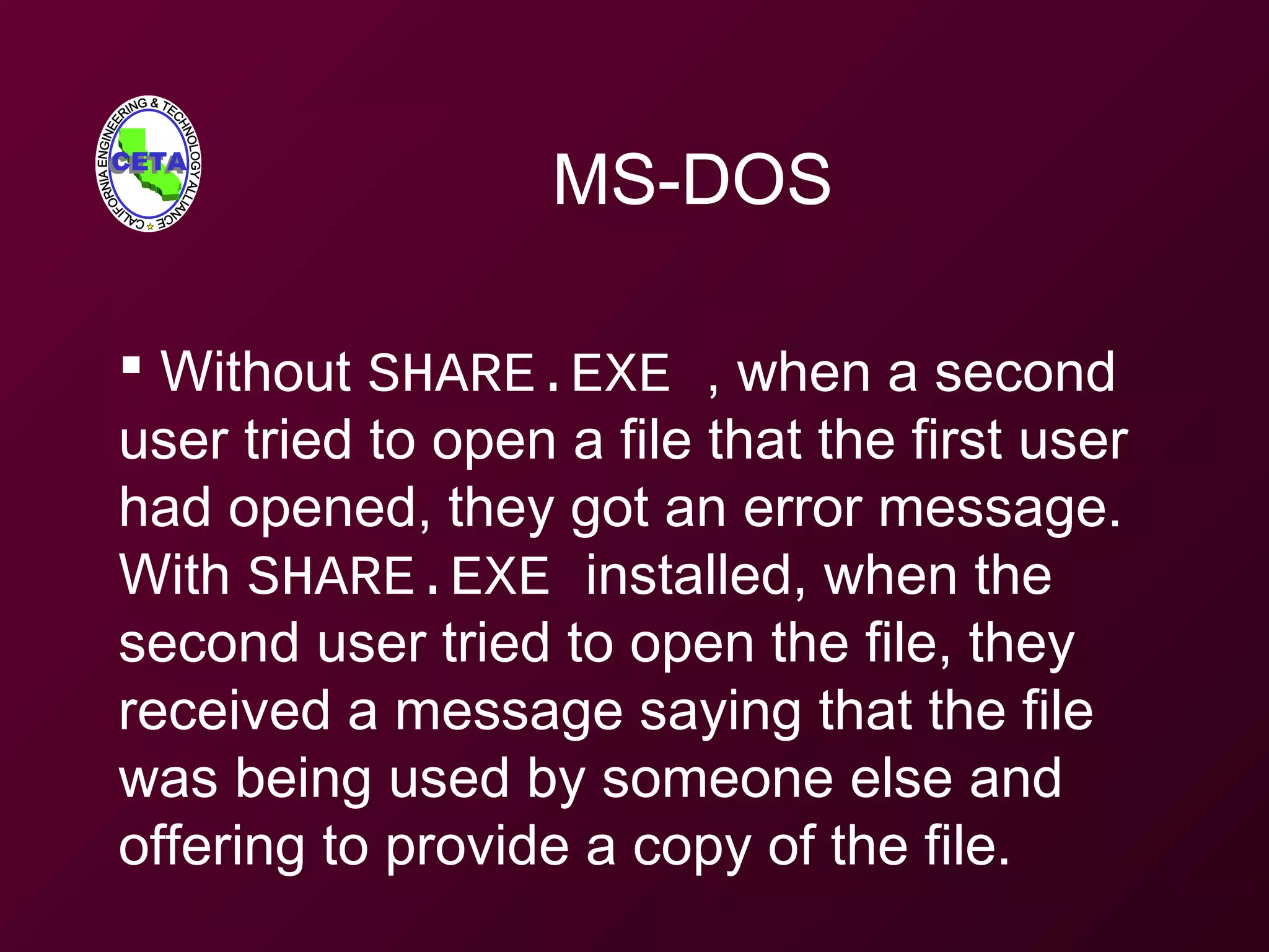 MS-DOS
 Without SHARE.EXE , when a second
user tried to open a file that the first user
had opened, they got an error message.
With SHARE.EXE installed, when the
second user tried to open the file, they
received a message saying that the file
was being used by someone else and
offering to provide a copy of the file.
 