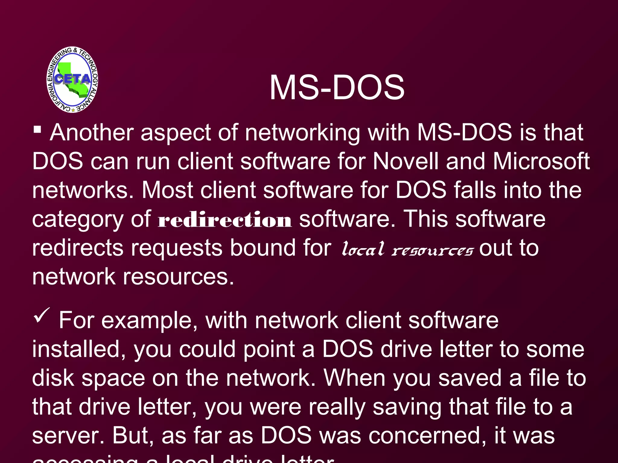 MS-DOS
 Another aspect of networking with MS-DOS is that
DOS can run client software for Novell and Microsoft
networks. Most client software for DOS falls into the
category of redirection software. This software
redirects requests bound for local resources out to
network resources.
 For example, with network client software
installed, you could point a DOS drive letter to some
disk space on the network. When you saved a file to
that drive letter, you were really saving that file to a
server. But, as far as DOS was concerned, it was
 