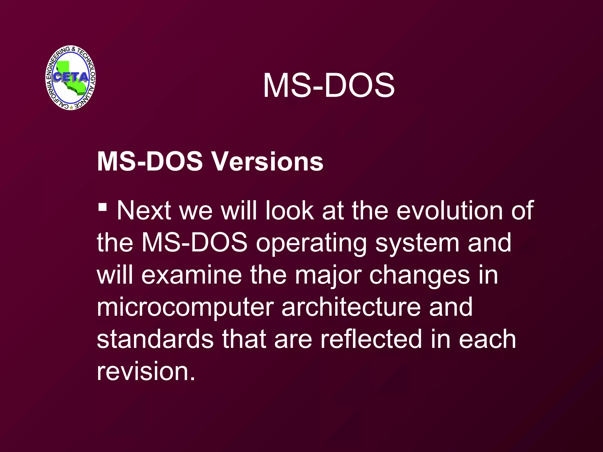 MS-DOS
MS-DOS Versions
 Next we will look at the evolution of
the MS-DOS operating system and
will examine the major changes in
microcomputer architecture and
standards that are reflected in each
revision.
 