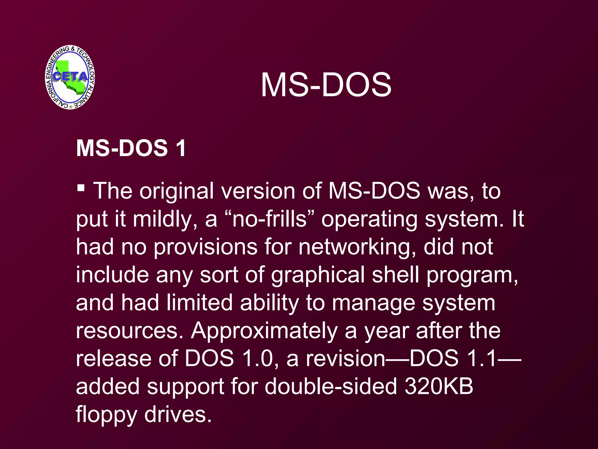 MS-DOS
MS-DOS 1
 The original version of MS-DOS was, to
put it mildly, a “no-frills” operating system. It
had no provisions for networking, did not
include any sort of graphical shell program,
and had limited ability to manage system
resources. Approximately a year after the
release of DOS 1.0, a revision—DOS 1.1—
added support for double-sided 320KB
floppy drives.
 