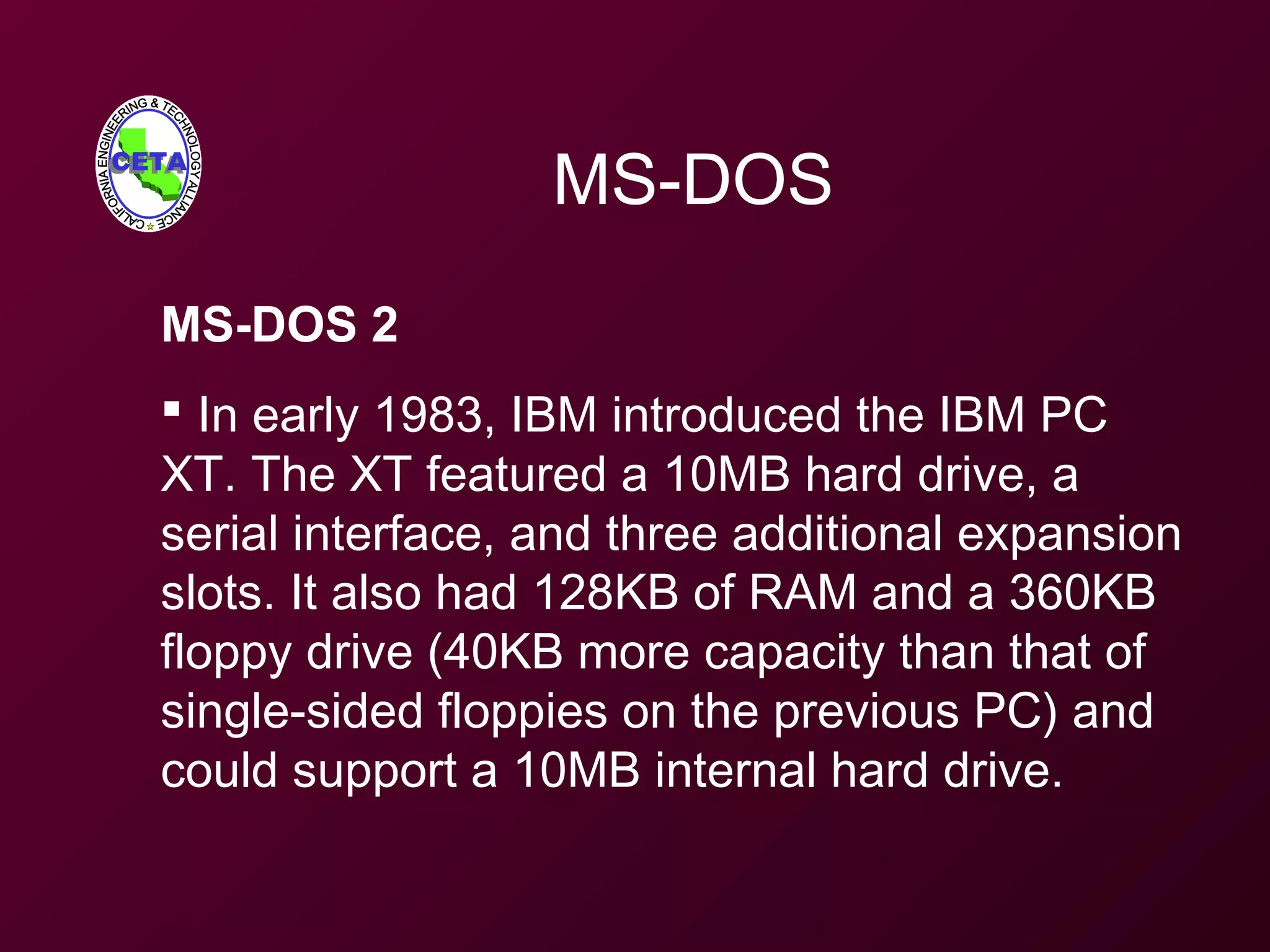 MS-DOS
MS-DOS 2
 In early 1983, IBM introduced the IBM PC
XT. The XT featured a 10MB hard drive, a
serial interface, and three additional expansion
slots. It also had 128KB of RAM and a 360KB
floppy drive (40KB more capacity than that of
single-sided floppies on the previous PC) and
could support a 10MB internal hard drive.
 