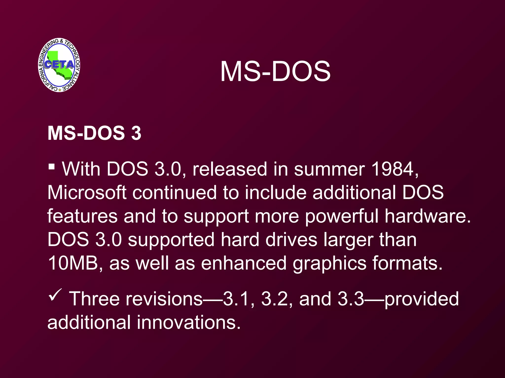 MS-DOS
MS-DOS 3
 With DOS 3.0, released in summer 1984,
Microsoft continued to include additional DOS
features and to support more powerful hardware.
DOS 3.0 supported hard drives larger than
10MB, as well as enhanced graphics formats.
 Three revisions—3.1, 3.2, and 3.3—provided
additional innovations.
 