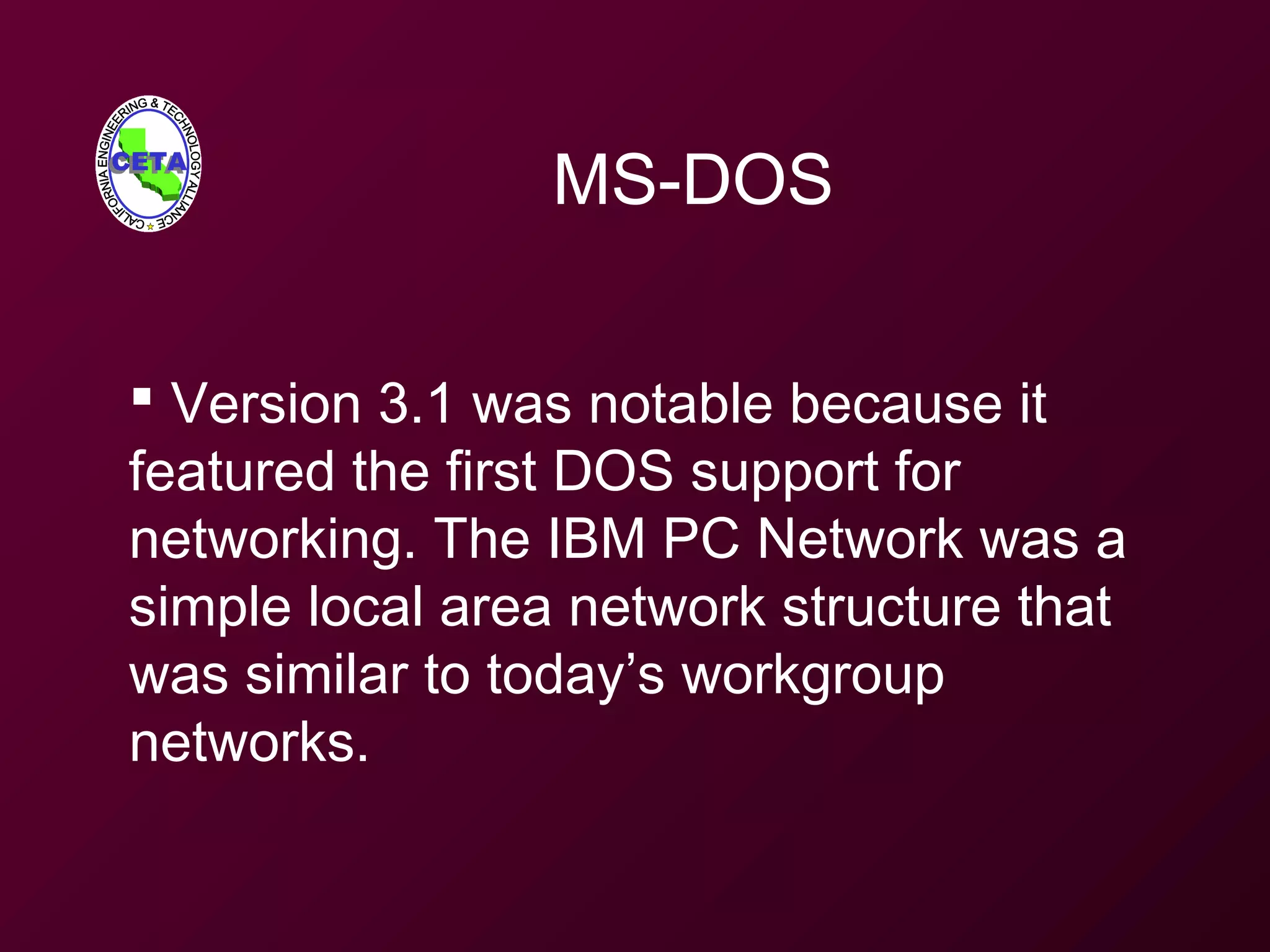 MS-DOS
 Version 3.1 was notable because it
featured the first DOS support for
networking. The IBM PC Network was a
simple local area network structure that
was similar to today’s workgroup
networks.
 