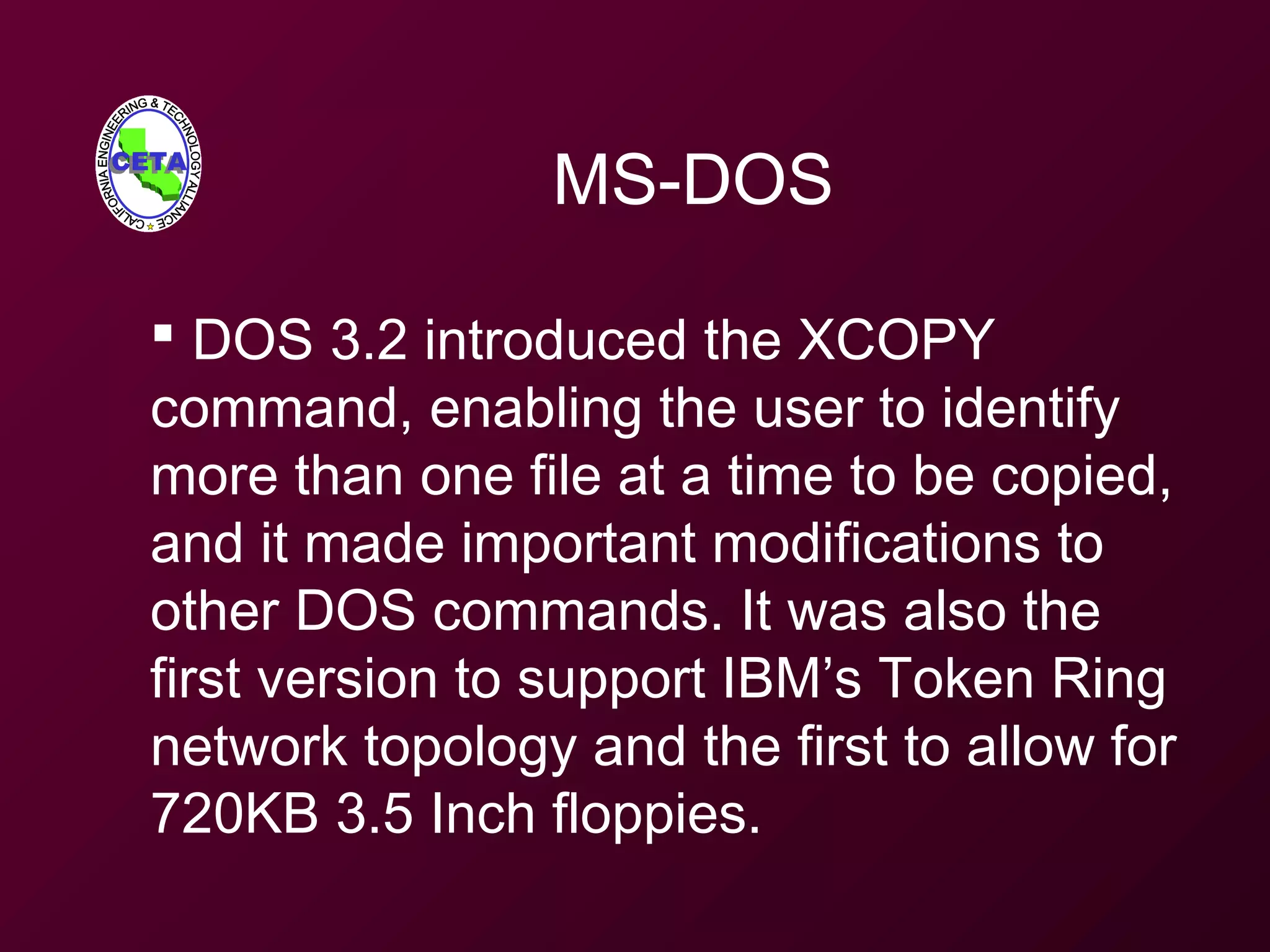 MS-DOS
 DOS 3.2 introduced the XCOPY
command, enabling the user to identify
more than one file at a time to be copied,
and it made important modifications to
other DOS commands. It was also the
first version to support IBM’s Token Ring
network topology and the first to allow for
720KB 3.5 Inch floppies.
 