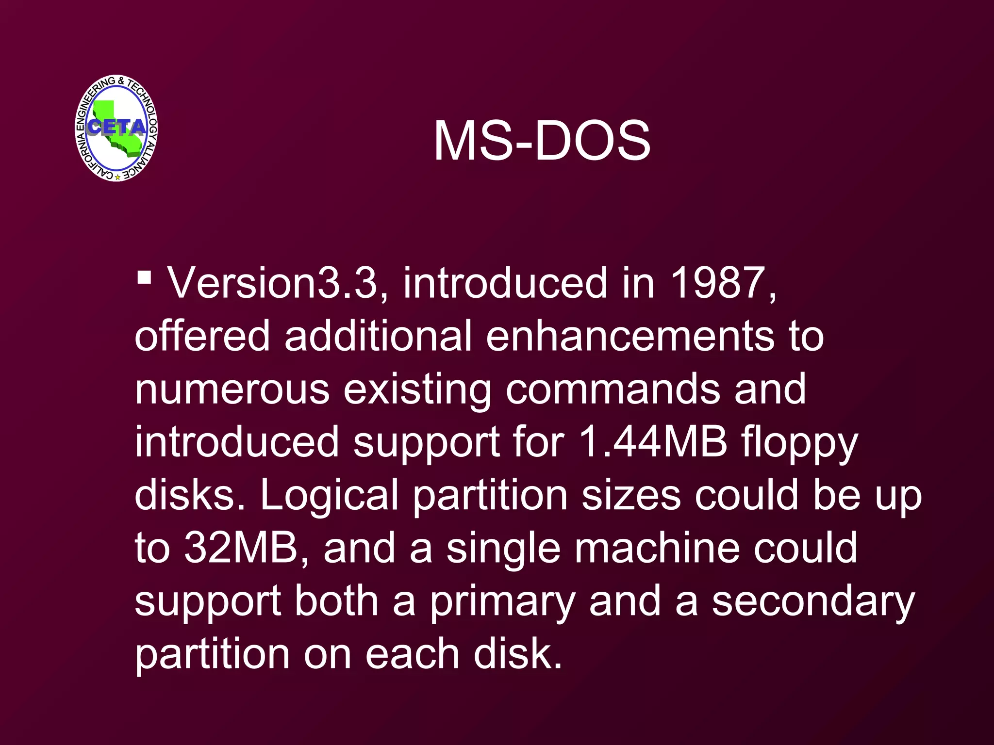 MS-DOS
 Version3.3, introduced in 1987,
offered additional enhancements to
numerous existing commands and
introduced support for 1.44MB floppy
disks. Logical partition sizes could be up
to 32MB, and a single machine could
support both a primary and a secondary
partition on each disk.
 