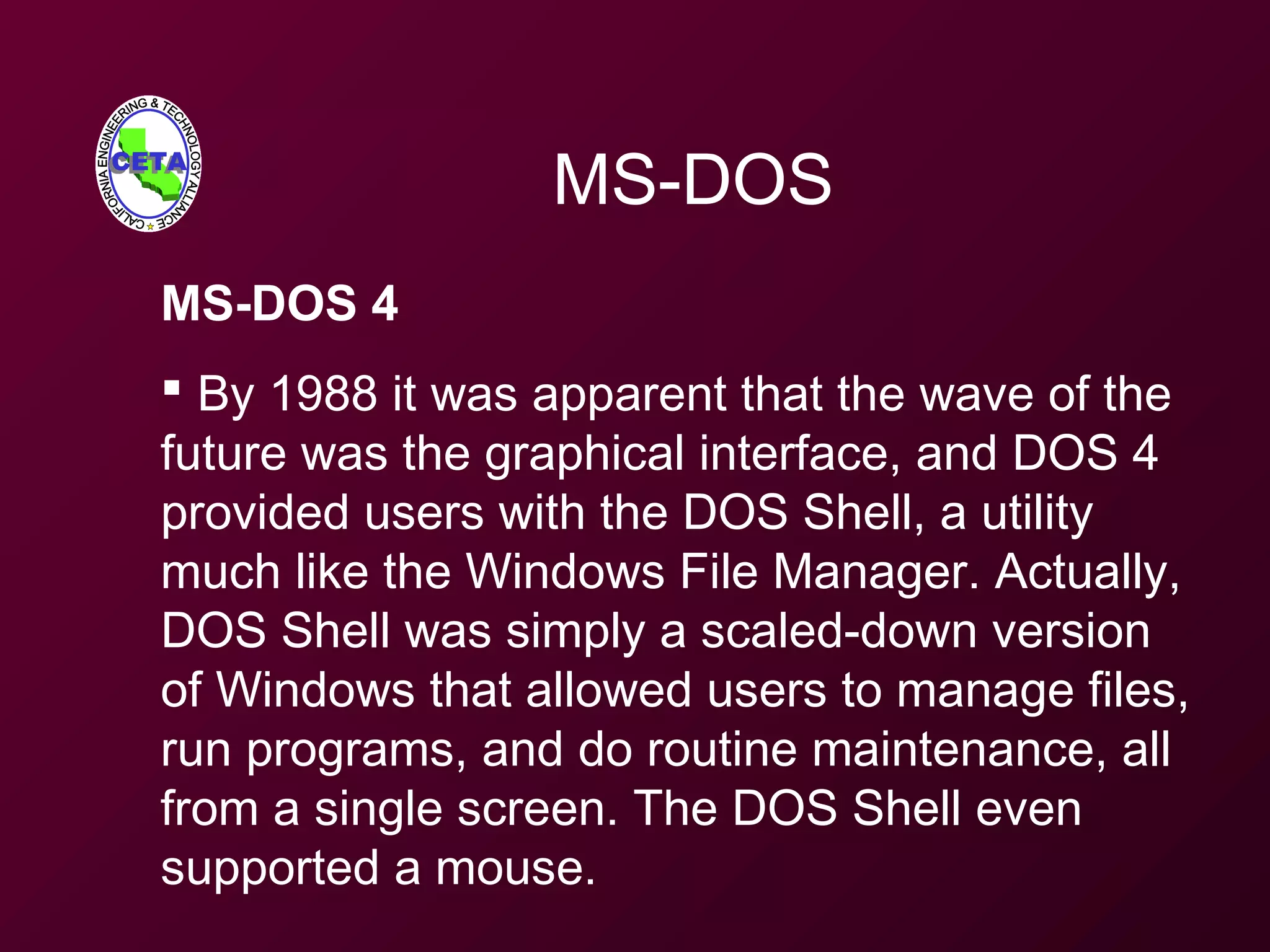 MS-DOS
MS-DOS 4
 By 1988 it was apparent that the wave of the
future was the graphical interface, and DOS 4
provided users with the DOS Shell, a utility
much like the Windows File Manager. Actually,
DOS Shell was simply a scaled-down version
of Windows that allowed users to manage files,
run programs, and do routine maintenance, all
from a single screen. The DOS Shell even
supported a mouse.
 