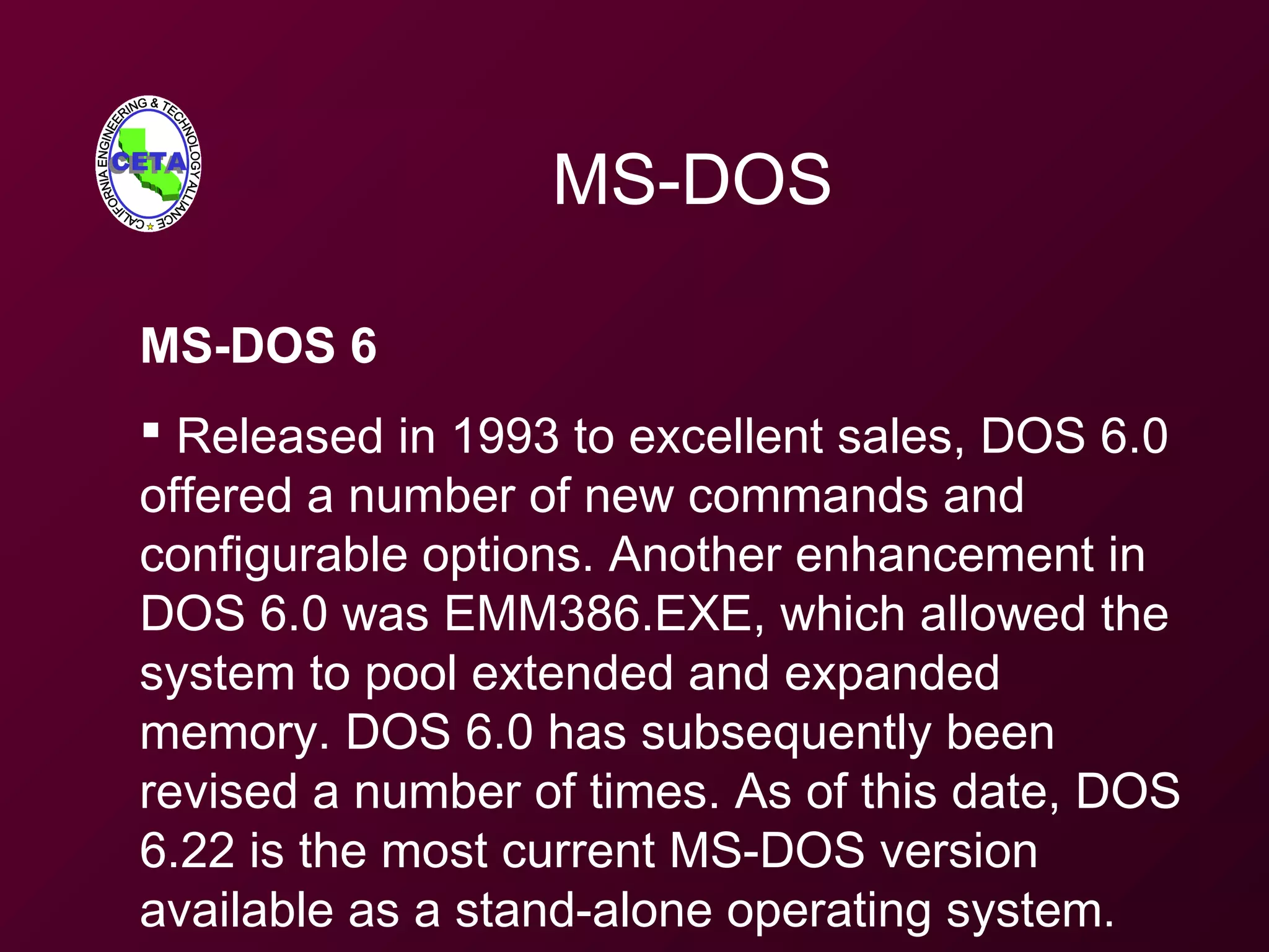 MS-DOS
MS-DOS 6
 Released in 1993 to excellent sales, DOS 6.0
offered a number of new commands and
configurable options. Another enhancement in
DOS 6.0 was EMM386.EXE, which allowed the
system to pool extended and expanded
memory. DOS 6.0 has subsequently been
revised a number of times. As of this date, DOS
6.22 is the most current MS-DOS version
available as a stand-alone operating system.
 