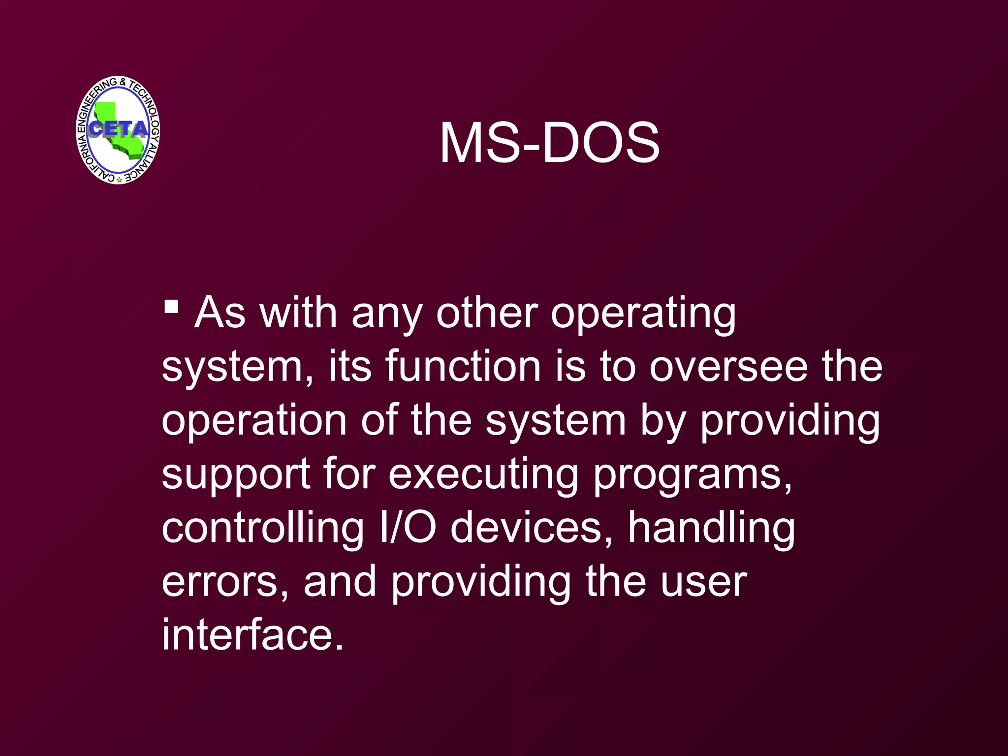 MS-DOS
 As with any other operating
system, its function is to oversee the
operation of the system by providing
support for executing programs,
controlling I/O devices, handling
errors, and providing the user
interface.
 
