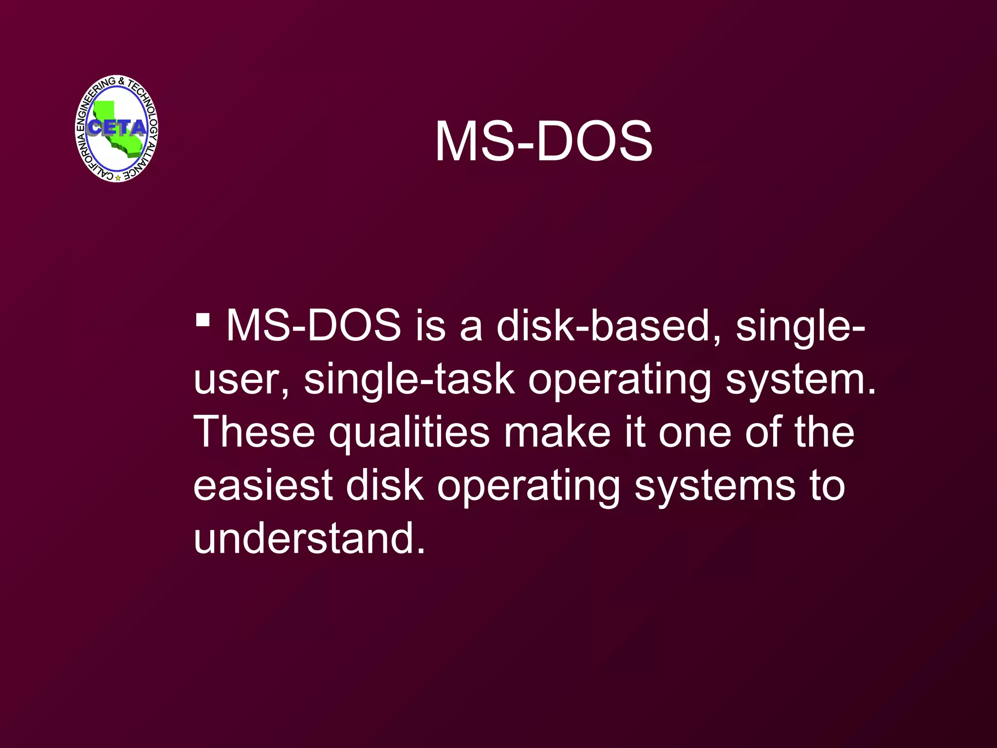 MS-DOS
 MS-DOS is a disk-based, single-
user, single-task operating system.
These qualities make it one of the
easiest disk operating systems to
understand.
 