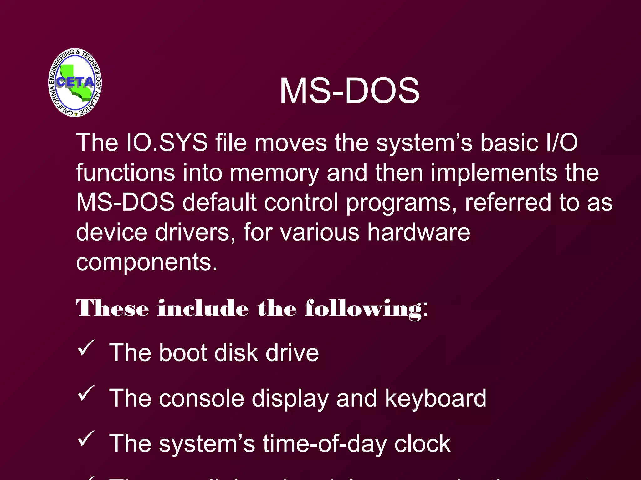 MS-DOS
The IO.SYS file moves the system’s basic I/O
functions into memory and then implements the
MS-DOS default control programs, referred to as
device drivers, for various hardware
components.
These include the following:
 The boot disk drive
 The console display and keyboard
 The system’s time-of-day clock
 