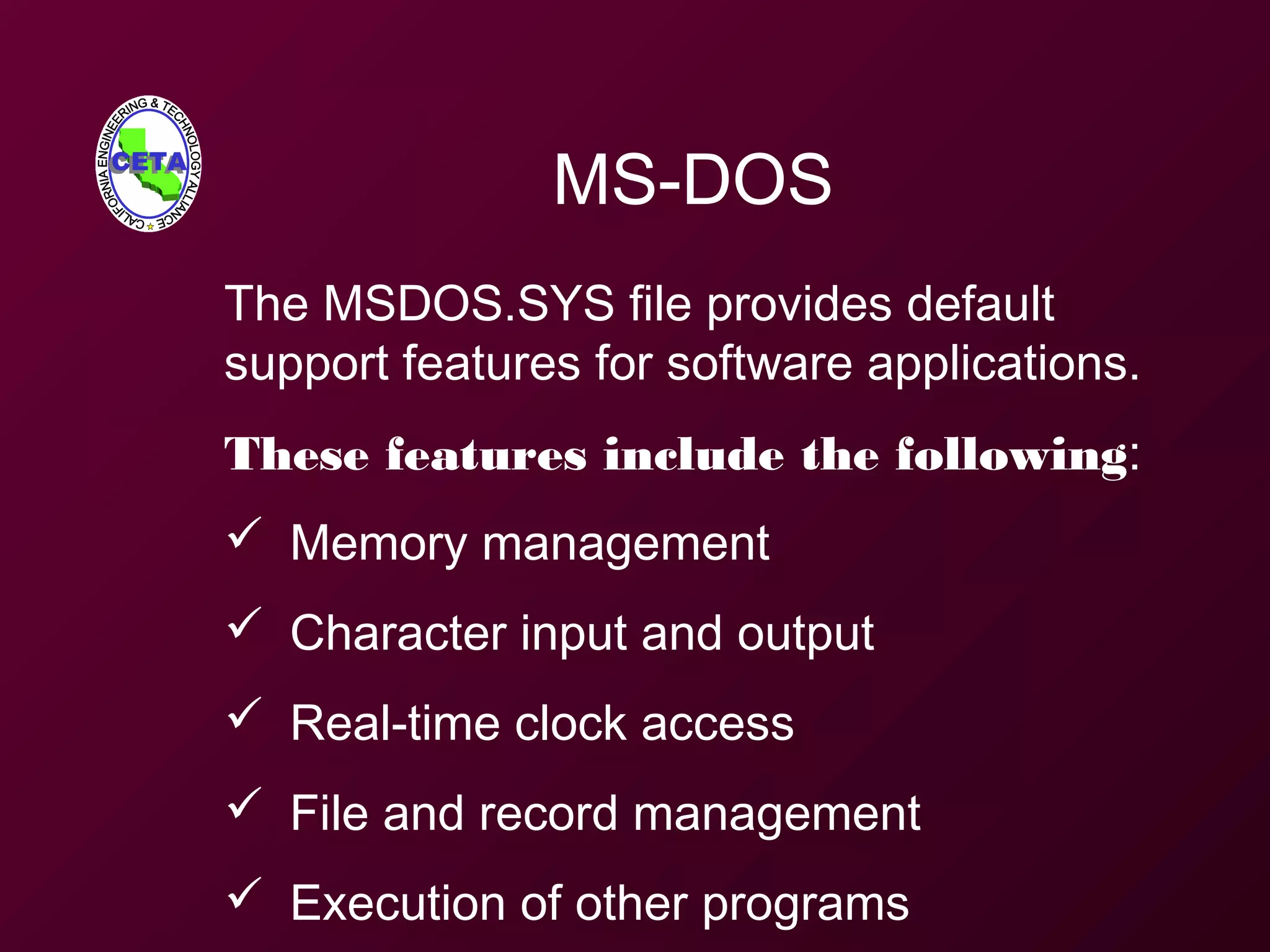 MS-DOS
The MSDOS.SYS file provides default
support features for software applications.
These features include the following:
 Memory management
 Character input and output
 Real-time clock access
 File and record management
 Execution of other programs
 