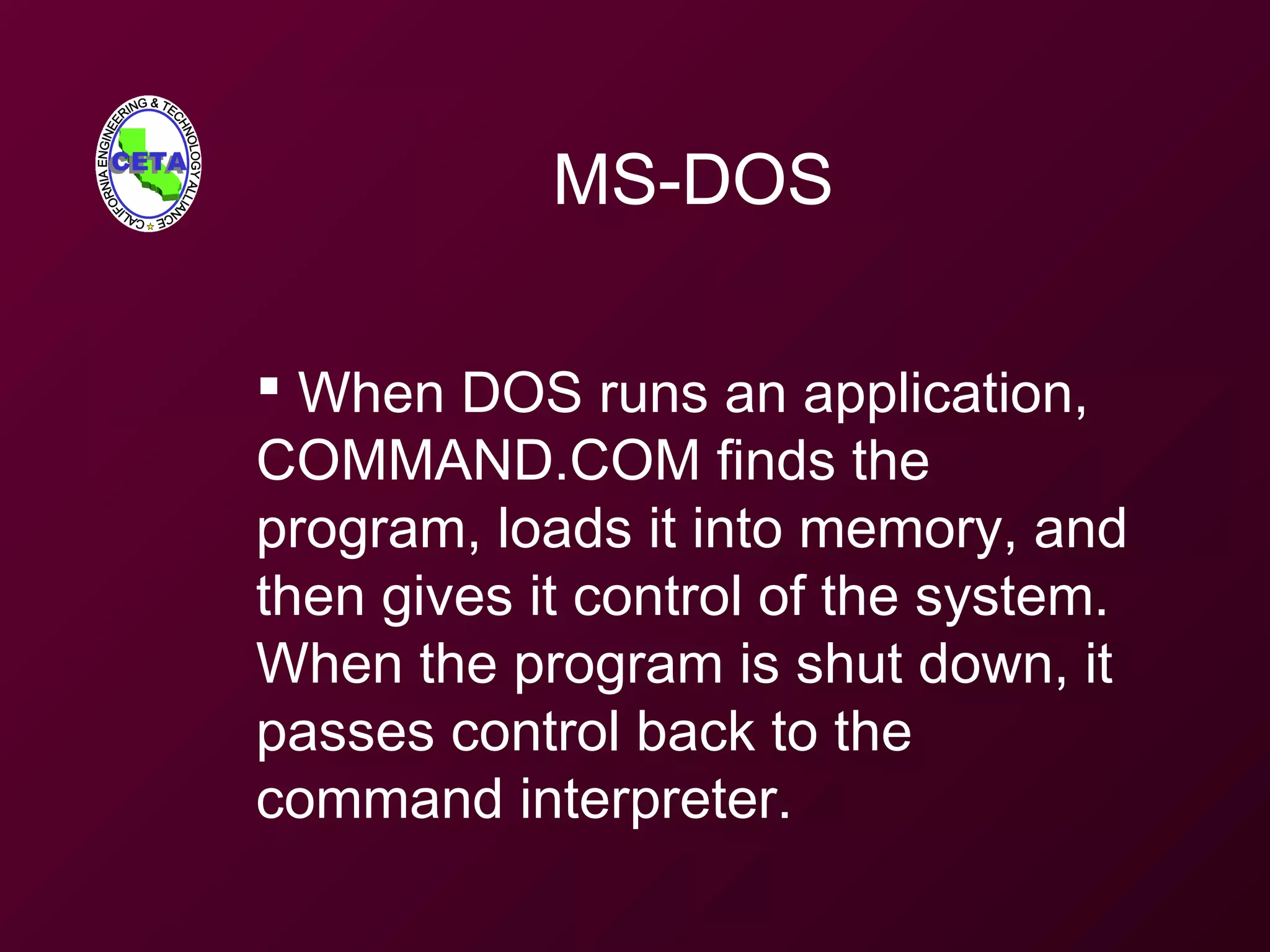 MS-DOS
 When DOS runs an application,
COMMAND.COM finds the
program, loads it into memory, and
then gives it control of the system.
When the program is shut down, it
passes control back to the
command interpreter.
 