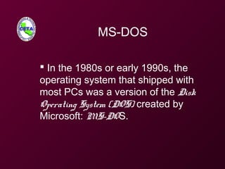 MS-DOS
 In the 1980s or early 1990s, the
operating system that shipped with
most PCs was a version of the Disk
Operating System (DOS) created by
Microsoft: MS-DOS.
 