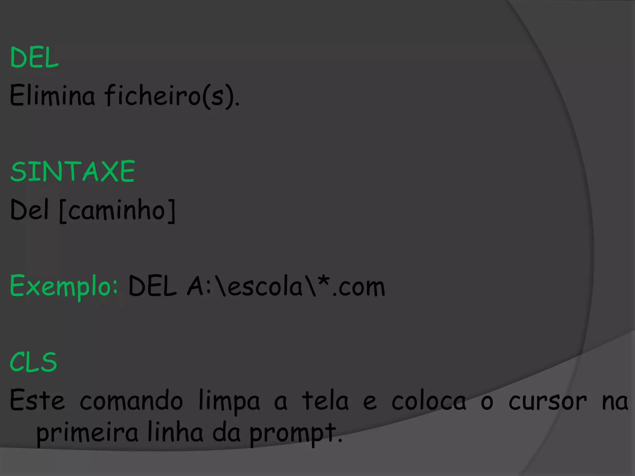 DEL
Elimina ficheiro(s).
SINTAXE
Del [caminho]
Exemplo: DEL A:escola*.com
CLS
Este comando limpa a tela e coloca o cursor na
primeira linha da prompt.
 