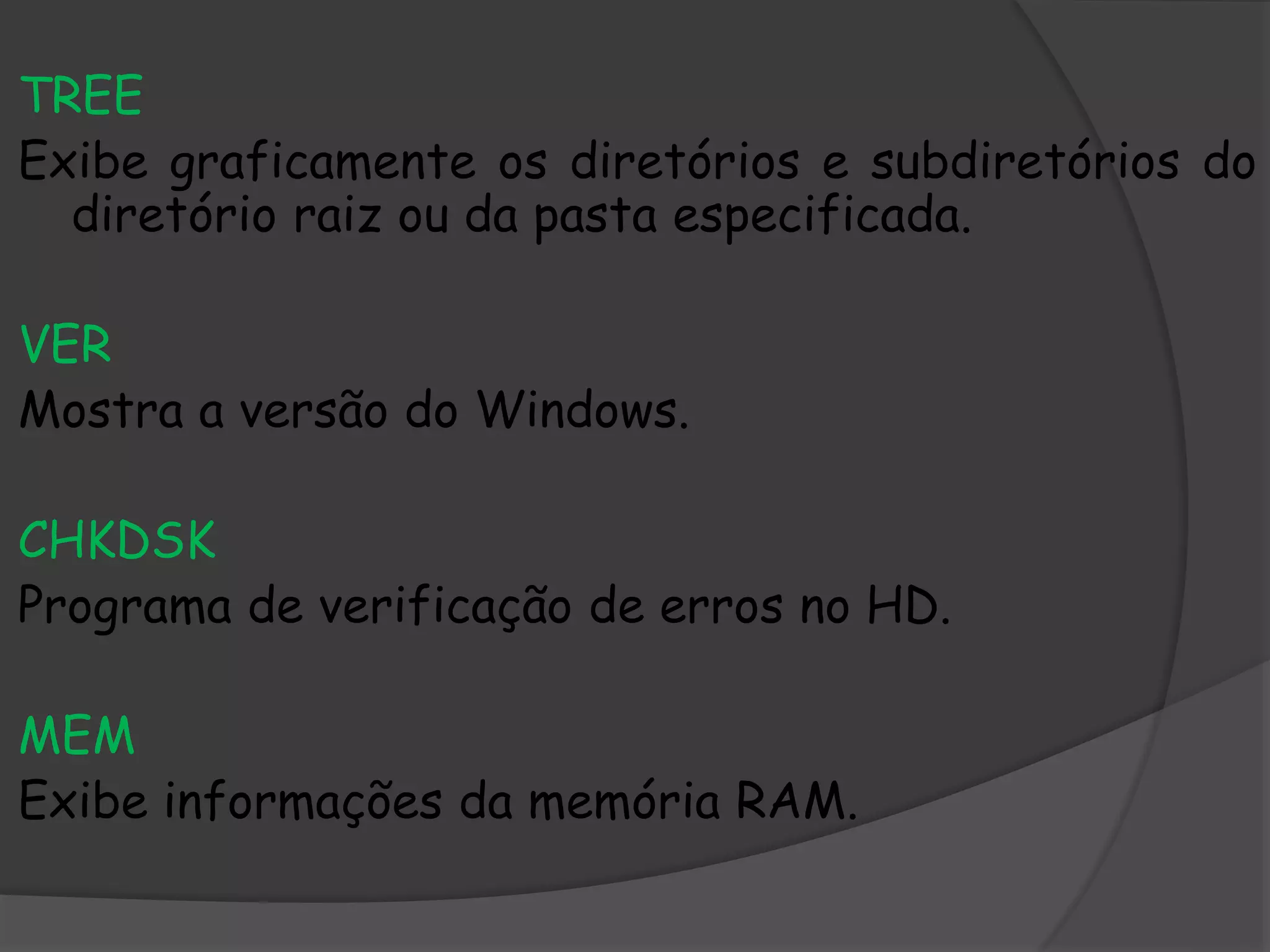 TREE
Exibe graficamente os diretórios e subdiretórios do
diretório raiz ou da pasta especificada.
VER
Mostra a versão do Windows.
CHKDSK
Programa de verificação de erros no HD.
MEM
Exibe informações da memória RAM.
 