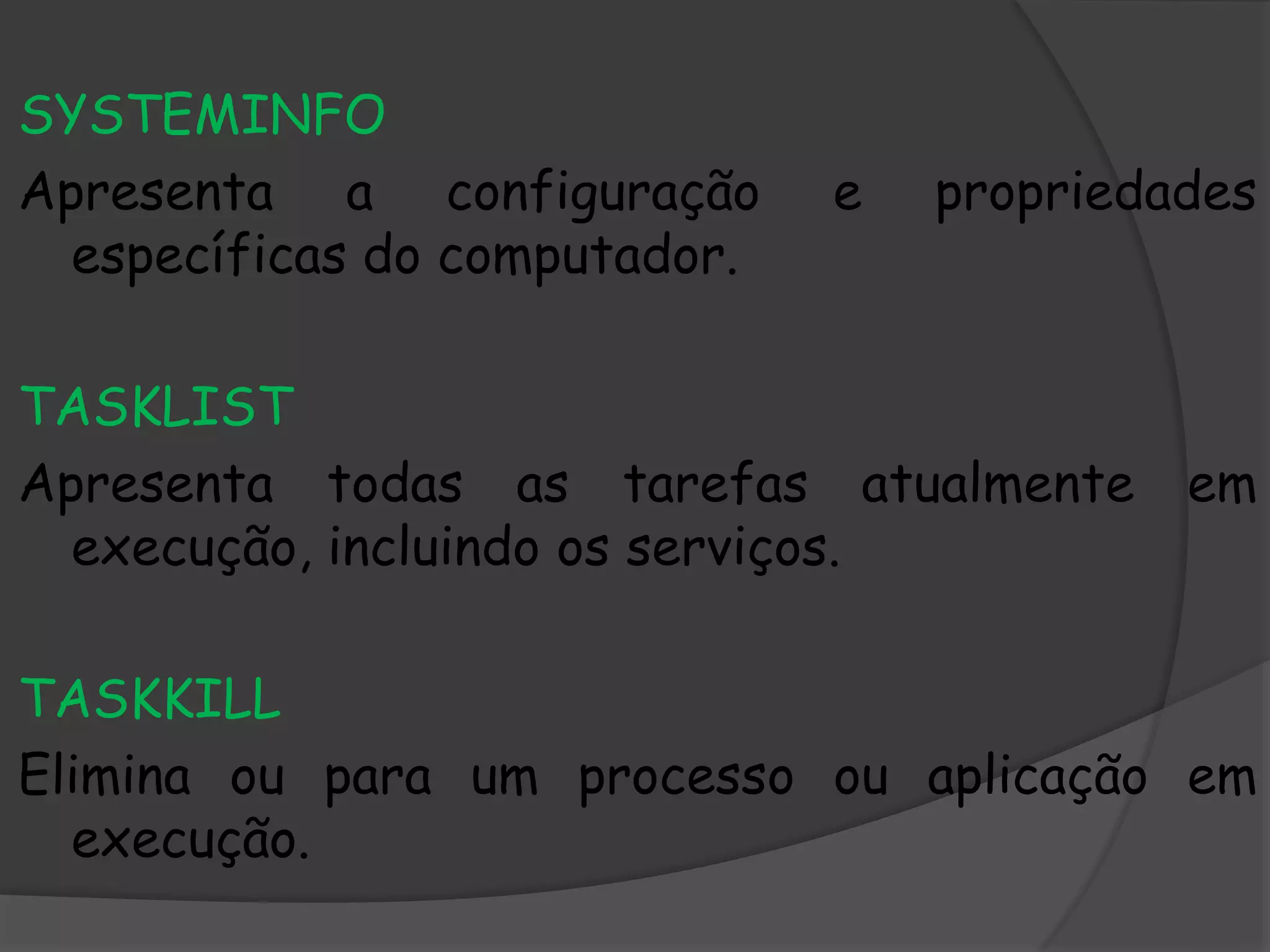 SYSTEMINFO
Apresenta a configuração e propriedades
específicas do computador.
TASKLIST
Apresenta todas as tarefas atualmente em
execução, incluindo os serviços.
TASKKILL
Elimina ou para um processo ou aplicação em
execução.
 