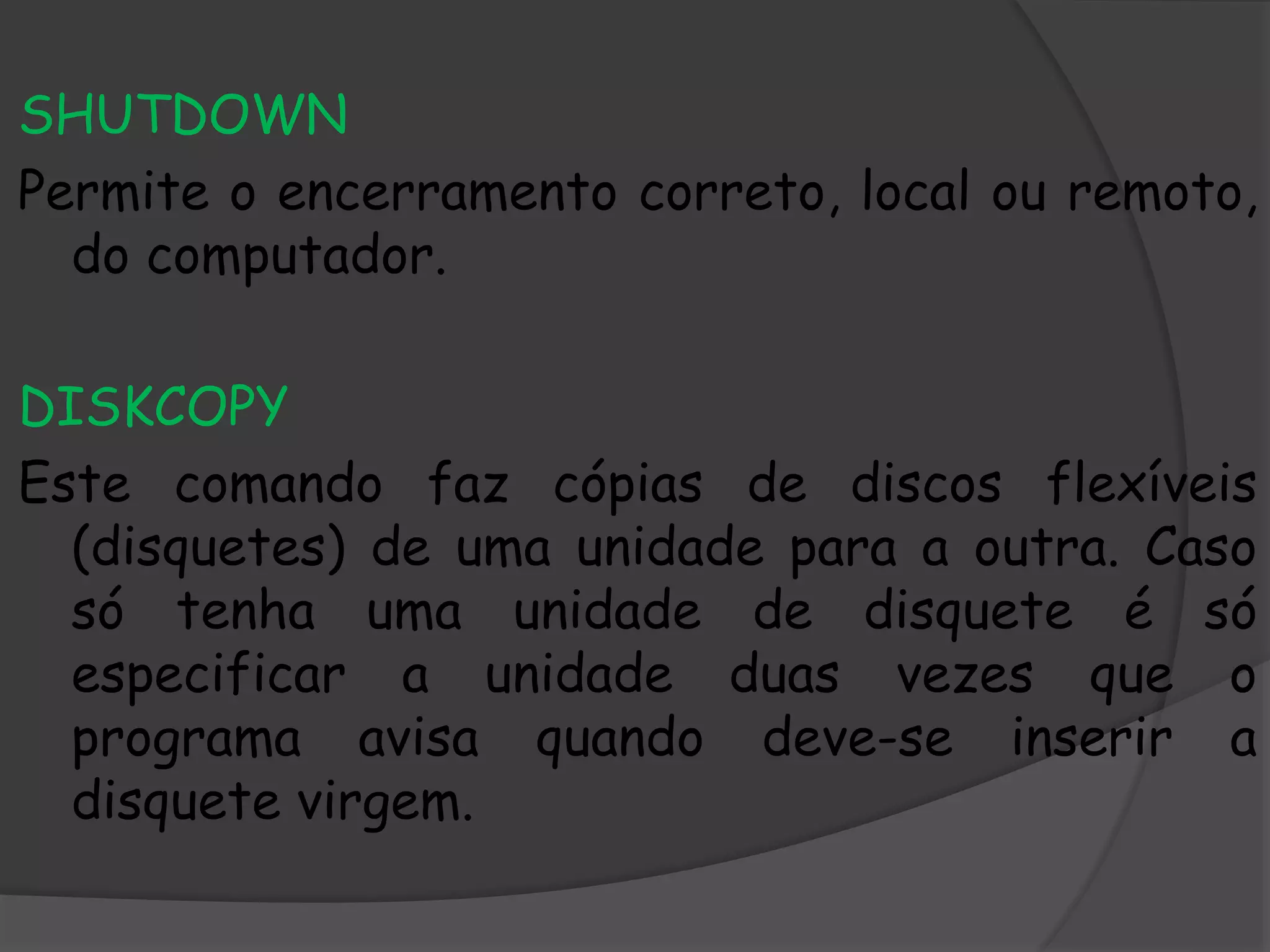 SHUTDOWN
Permite o encerramento correto, local ou remoto,
do computador.
DISKCOPY
Este comando faz cópias de discos flexíveis
(disquetes) de uma unidade para a outra. Caso
só tenha uma unidade de disquete é só
especificar a unidade duas vezes que o
programa avisa quando deve-se inserir a
disquete virgem.
 