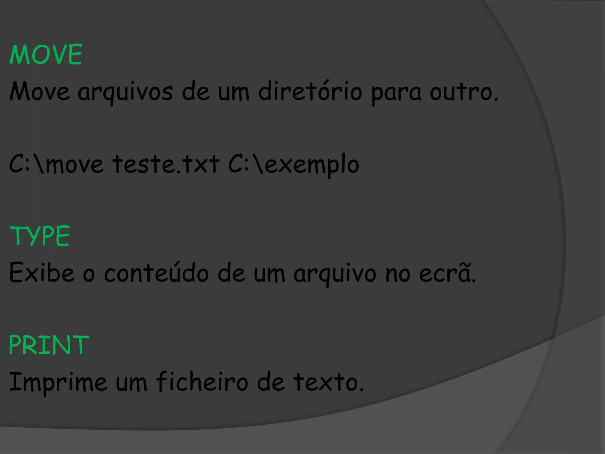 MOVE
Move arquivos de um diretório para outro.
C:move teste.txt C:exemplo
TYPE
Exibe o conteúdo de um arquivo no ecrã.
PRINT
Imprime um ficheiro de texto.
 
