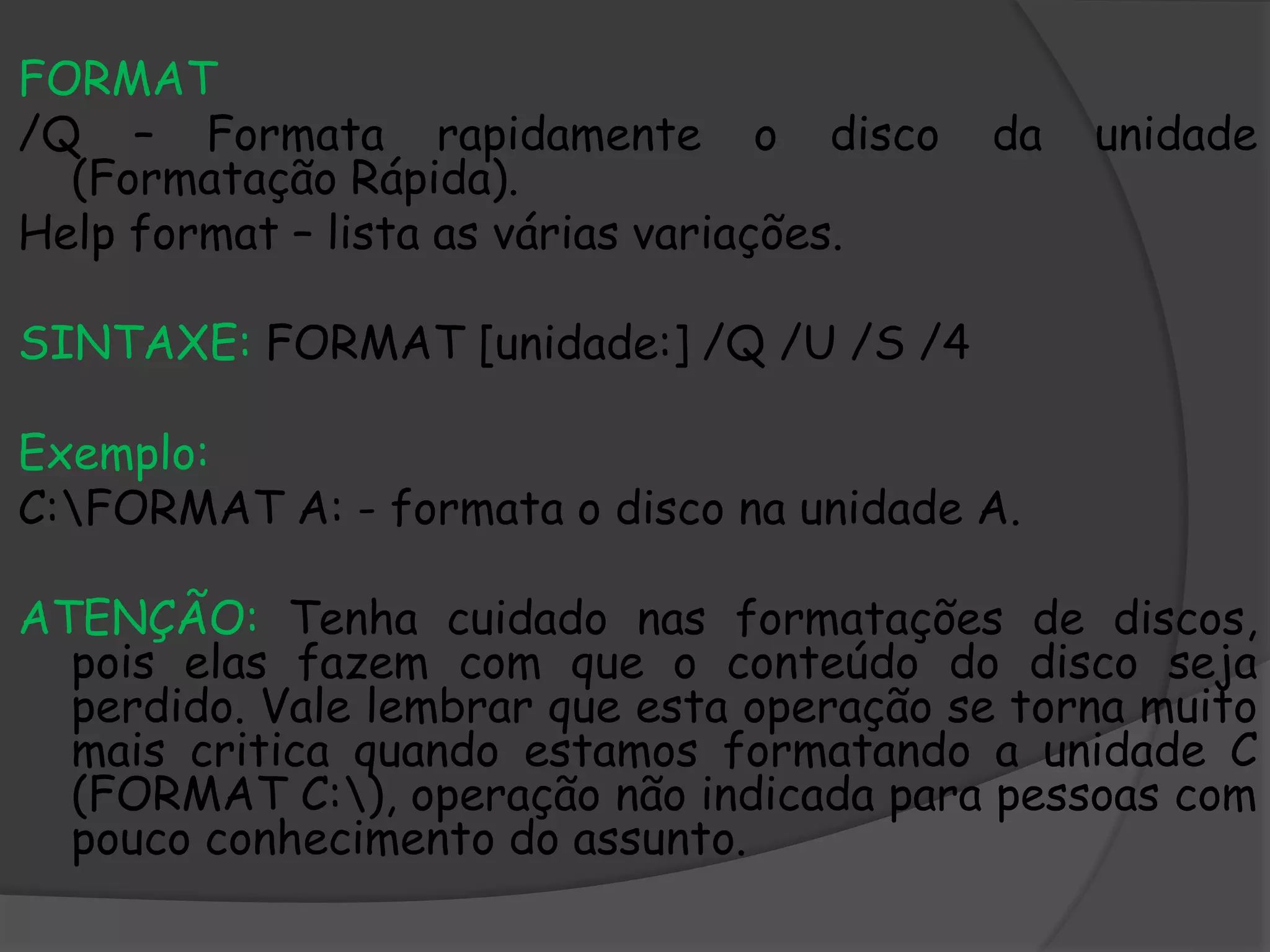 FORMAT
/Q – Formata rapidamente o disco da unidade
(Formatação Rápida).
Help format – lista as várias variações.
SINTAXE: FORMAT [unidade:] /Q /U /S /4
Exemplo:
C:FORMAT A: - formata o disco na unidade A.
ATENÇÃO: Tenha cuidado nas formatações de discos,
pois elas fazem com que o conteúdo do disco seja
perdido. Vale lembrar que esta operação se torna muito
mais critica quando estamos formatando a unidade C
(FORMAT C:), operação não indicada para pessoas com
pouco conhecimento do assunto.
 