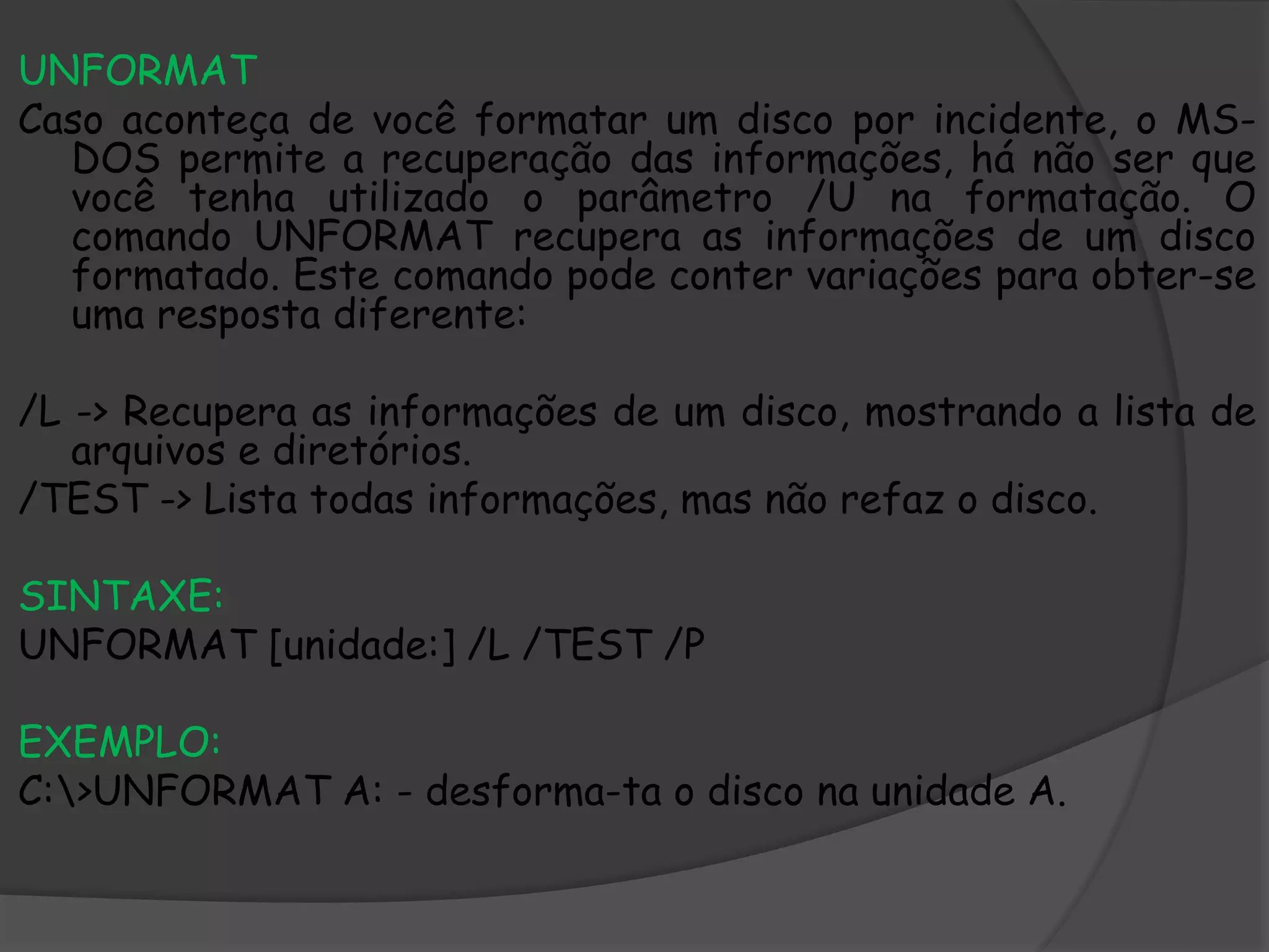 UNFORMAT
Caso aconteça de você formatar um disco por incidente, o MS-
DOS permite a recuperação das informações, há não ser que
você tenha utilizado o parâmetro /U na formatação. O
comando UNFORMAT recupera as informações de um disco
formatado. Este comando pode conter variações para obter-se
uma resposta diferente:
/L -> Recupera as informações de um disco, mostrando a lista de
arquivos e diretórios.
/TEST -> Lista todas informações, mas não refaz o disco.
SINTAXE:
UNFORMAT [unidade:] /L /TEST /P
EXEMPLO:
C:>UNFORMAT A: - desforma-ta o disco na unidade A.
 