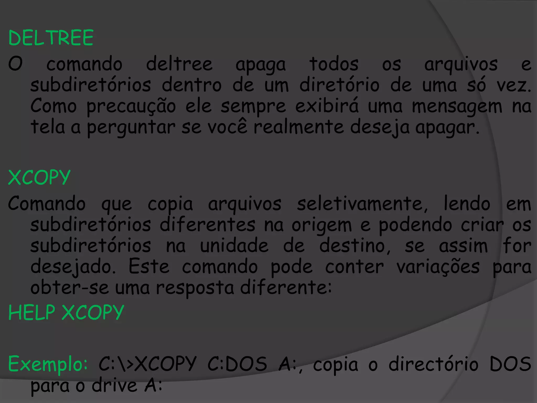 DELTREE
O comando deltree apaga todos os arquivos e
subdiretórios dentro de um diretório de uma só vez.
Como precaução ele sempre exibirá uma mensagem na
tela a perguntar se você realmente deseja apagar.
XCOPY
Comando que copia arquivos seletivamente, lendo em
subdiretórios diferentes na origem e podendo criar os
subdiretórios na unidade de destino, se assim for
desejado. Este comando pode conter variações para
obter-se uma resposta diferente:
HELP XCOPY
Exemplo: C:>XCOPY C:DOS A:, copia o directório DOS
para o drive A:
 
