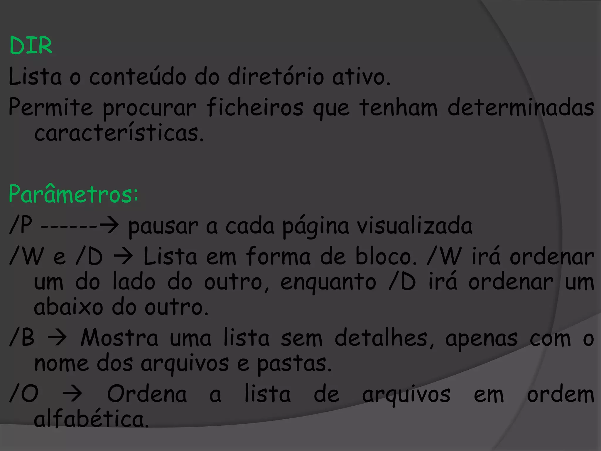 DIR
Lista o conteúdo do diretório ativo.
Permite procurar ficheiros que tenham determinadas
características.
Parâmetros:
/P ------ pausar a cada página visualizada
/W e /D  Lista em forma de bloco. /W irá ordenar
um do lado do outro, enquanto /D irá ordenar um
abaixo do outro.
/B  Mostra uma lista sem detalhes, apenas com o
nome dos arquivos e pastas.
/O  Ordena a lista de arquivos em ordem
alfabética.
 