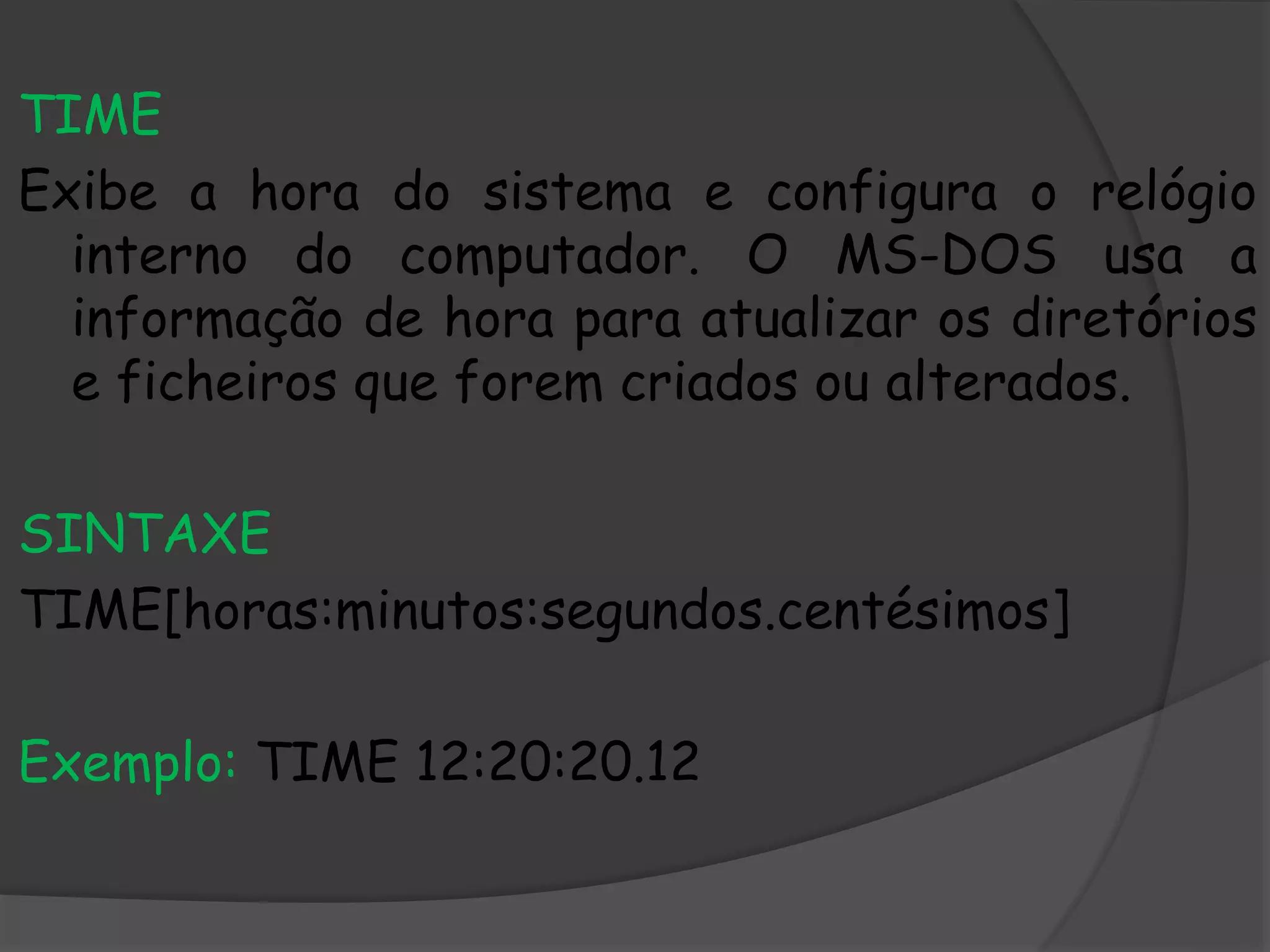 TIME
Exibe a hora do sistema e configura o relógio
interno do computador. O MS-DOS usa a
informação de hora para atualizar os diretórios
e ficheiros que forem criados ou alterados.
SINTAXE
TIME[horas:minutos:segundos.centésimos]
Exemplo: TIME 12:20:20.12
 