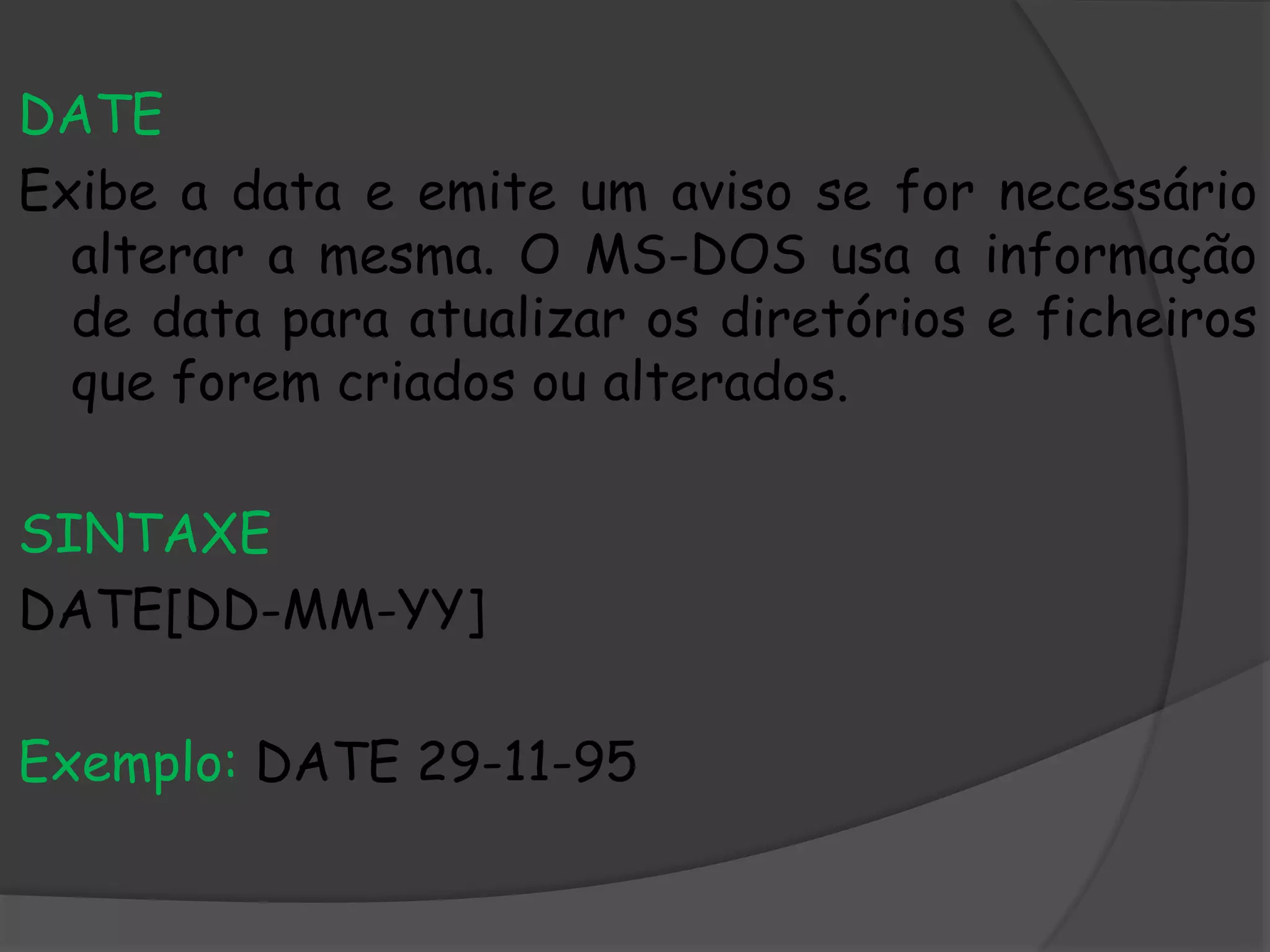 DATE
Exibe a data e emite um aviso se for necessário
alterar a mesma. O MS-DOS usa a informação
de data para atualizar os diretórios e ficheiros
que forem criados ou alterados.
SINTAXE
DATE[DD-MM-YY]
Exemplo: DATE 29-11-95
 