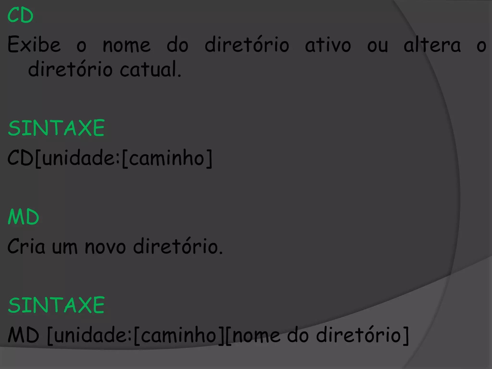 CD
Exibe o nome do diretório ativo ou altera o
diretório catual.
SINTAXE
CD[unidade:[caminho]
MD
Cria um novo diretório.
SINTAXE
MD [unidade:[caminho][nome do diretório]
 