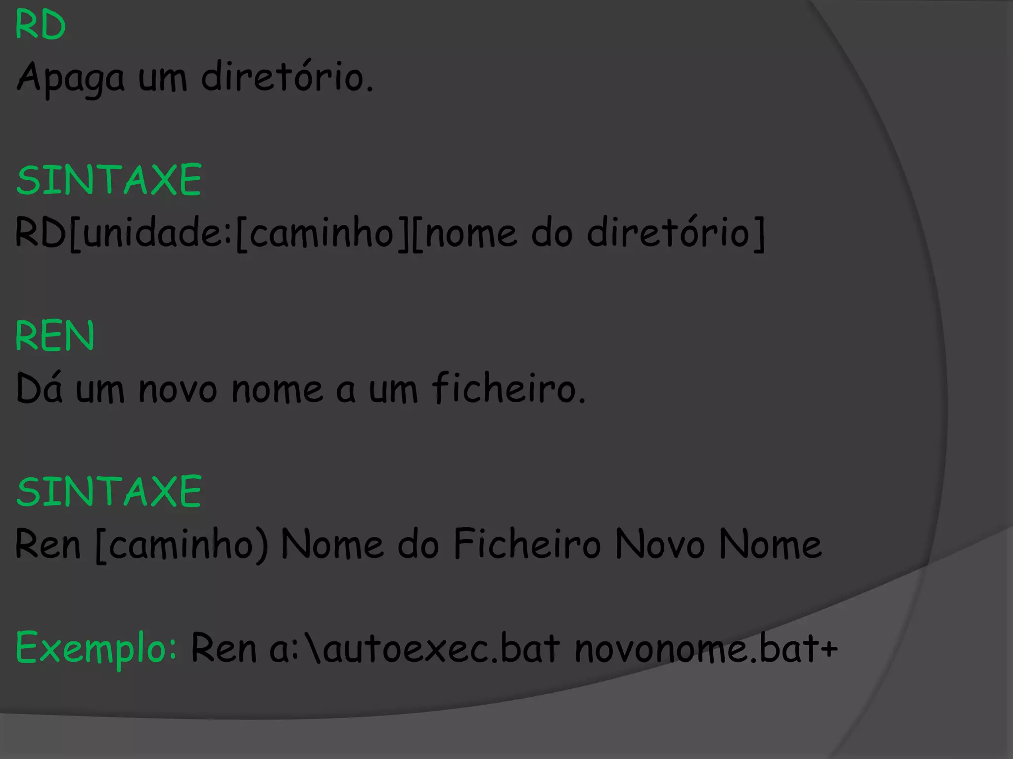 RD
Apaga um diretório.
SINTAXE
RD[unidade:[caminho][nome do diretório]
REN
Dá um novo nome a um ficheiro.
SINTAXE
Ren [caminho) Nome do Ficheiro Novo Nome
Exemplo: Ren a:autoexec.bat novonome.bat+
 