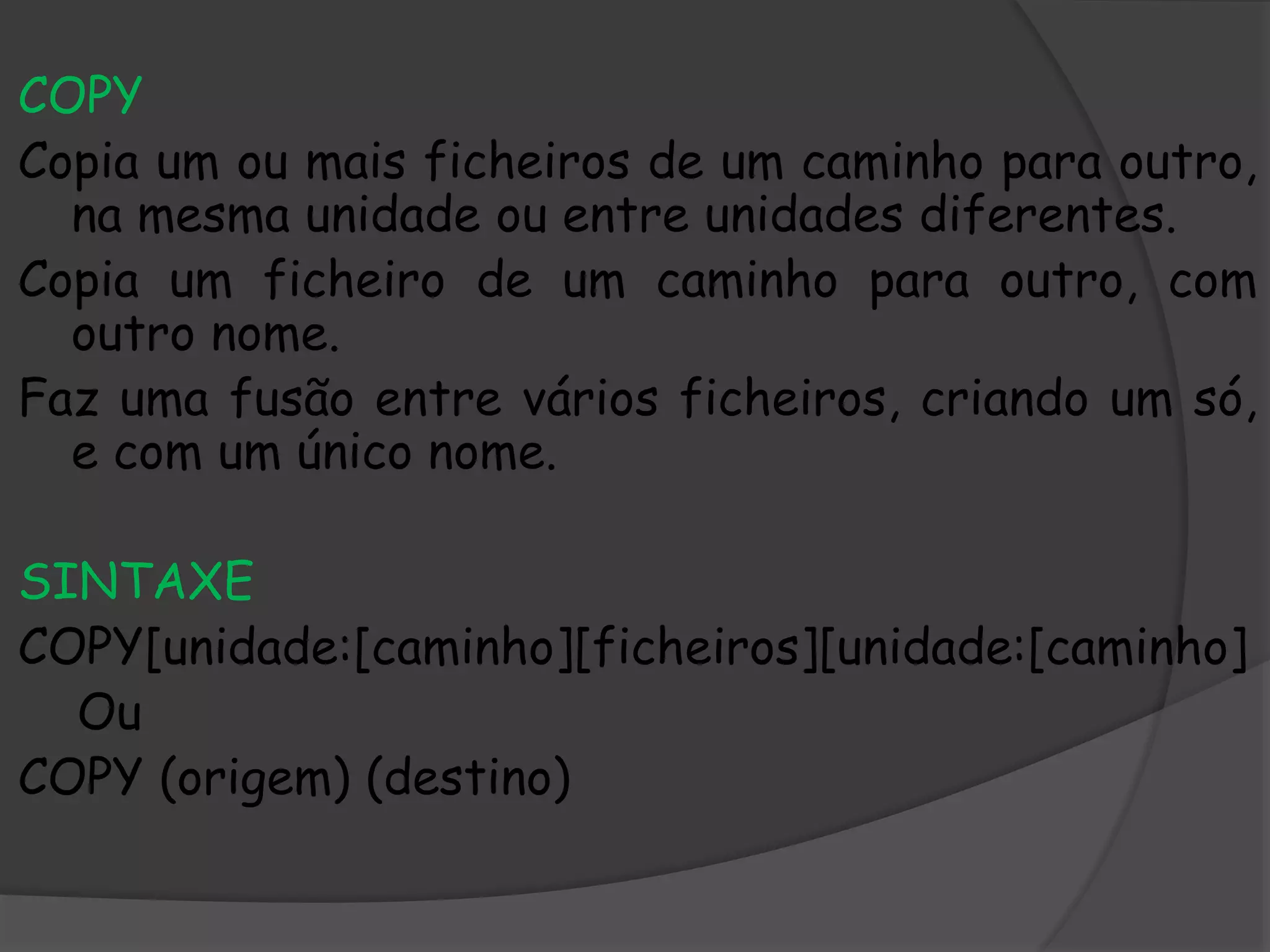 COPY
Copia um ou mais ficheiros de um caminho para outro,
na mesma unidade ou entre unidades diferentes.
Copia um ficheiro de um caminho para outro, com
outro nome.
Faz uma fusão entre vários ficheiros, criando um só,
e com um único nome.
SINTAXE
COPY[unidade:[caminho][ficheiros][unidade:[caminho]
Ou
COPY (origem) (destino)
 