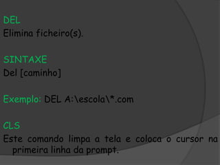 DEL
Elimina ficheiro(s).
SINTAXE
Del [caminho]
Exemplo: DEL A:escola*.com
CLS
Este comando limpa a tela e coloca o cursor na
primeira linha da prompt.
 