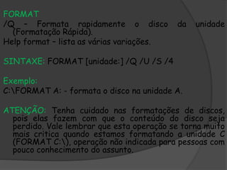 FORMAT
/Q – Formata rapidamente o disco da unidade
(Formatação Rápida).
Help format – lista as várias variações.
SINTAXE: FORMAT [unidade:] /Q /U /S /4
Exemplo:
C:FORMAT A: - formata o disco na unidade A.
ATENÇÃO: Tenha cuidado nas formatações de discos,
pois elas fazem com que o conteúdo do disco seja
perdido. Vale lembrar que esta operação se torna muito
mais critica quando estamos formatando a unidade C
(FORMAT C:), operação não indicada para pessoas com
pouco conhecimento do assunto.
 