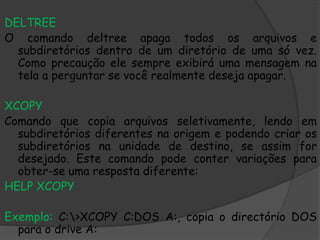 DELTREE
O comando deltree apaga todos os arquivos e
subdiretórios dentro de um diretório de uma só vez.
Como precaução ele sempre exibirá uma mensagem na
tela a perguntar se você realmente deseja apagar.
XCOPY
Comando que copia arquivos seletivamente, lendo em
subdiretórios diferentes na origem e podendo criar os
subdiretórios na unidade de destino, se assim for
desejado. Este comando pode conter variações para
obter-se uma resposta diferente:
HELP XCOPY
Exemplo: C:>XCOPY C:DOS A:, copia o directório DOS
para o drive A:
 