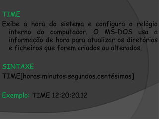 TIME
Exibe a hora do sistema e configura o relógio
interno do computador. O MS-DOS usa a
informação de hora para atualizar os diretórios
e ficheiros que forem criados ou alterados.
SINTAXE
TIME[horas:minutos:segundos.centésimos]
Exemplo: TIME 12:20:20.12
 