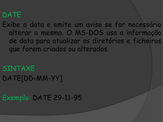 DATE
Exibe a data e emite um aviso se for necessário
alterar a mesma. O MS-DOS usa a informação
de data para atualizar os diretórios e ficheiros
que forem criados ou alterados.
SINTAXE
DATE[DD-MM-YY]
Exemplo: DATE 29-11-95
 