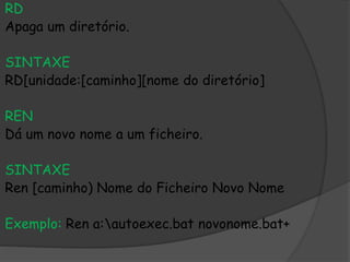 RD
Apaga um diretório.
SINTAXE
RD[unidade:[caminho][nome do diretório]
REN
Dá um novo nome a um ficheiro.
SINTAXE
Ren [caminho) Nome do Ficheiro Novo Nome
Exemplo: Ren a:autoexec.bat novonome.bat+
 