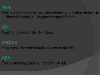 TREE
Exibe graficamente os diretórios e subdiretórios do
diretório raiz ou da pasta especificada.
VER
Mostra a versão do Windows.
CHKDSK
Programa de verificação de erros no HD.
MEM
Exibe informações da memória RAM.
 