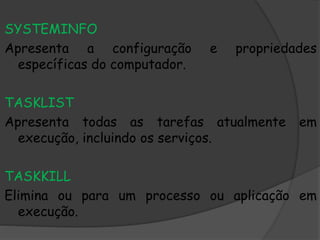 SYSTEMINFO
Apresenta a configuração e propriedades
específicas do computador.
TASKLIST
Apresenta todas as tarefas atualmente em
execução, incluindo os serviços.
TASKKILL
Elimina ou para um processo ou aplicação em
execução.
 