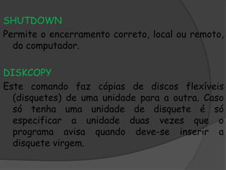SHUTDOWN
Permite o encerramento correto, local ou remoto,
do computador.
DISKCOPY
Este comando faz cópias de discos flexíveis
(disquetes) de uma unidade para a outra. Caso
só tenha uma unidade de disquete é só
especificar a unidade duas vezes que o
programa avisa quando deve-se inserir a
disquete virgem.
 