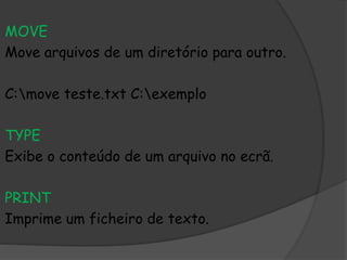 MOVE
Move arquivos de um diretório para outro.
C:move teste.txt C:exemplo
TYPE
Exibe o conteúdo de um arquivo no ecrã.
PRINT
Imprime um ficheiro de texto.
 