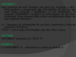 UNFORMAT
Caso aconteça de você formatar um disco por incidente, o MS-
DOS permite a recuperação das informações, há não ser que
você tenha utilizado o parâmetro /U na formatação. O
comando UNFORMAT recupera as informações de um disco
formatado. Este comando pode conter variações para obter-se
uma resposta diferente:
/L -> Recupera as informações de um disco, mostrando a lista de
arquivos e diretórios.
/TEST -> Lista todas informações, mas não refaz o disco.
SINTAXE:
UNFORMAT [unidade:] /L /TEST /P
EXEMPLO:
C:>UNFORMAT A: - desforma-ta o disco na unidade A.
 